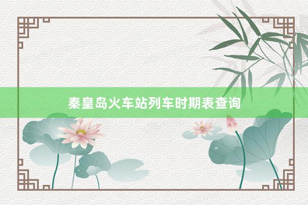秦皇岛火车站列车时期表查询