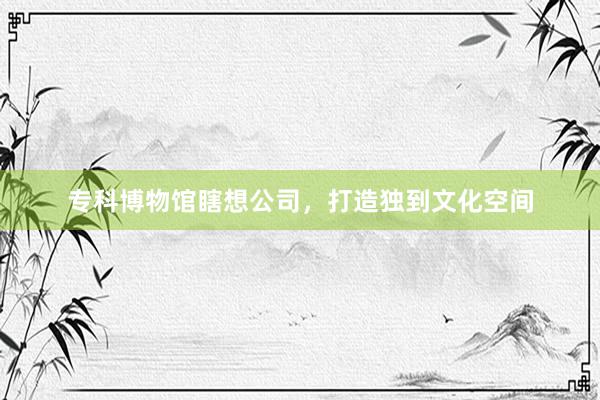 专科博物馆瞎想公司，打造独到文化空间